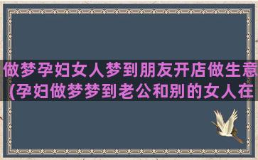 做梦孕妇女人梦到朋友开店做生意(孕妇做梦梦到老公和别的女人在一起)