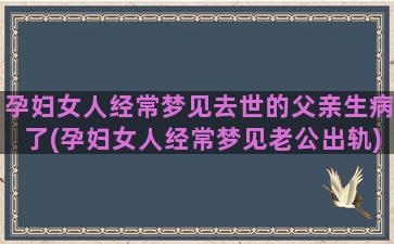 孕妇女人经常梦见去世的父亲生病了(孕妇女人经常梦见老公出轨)