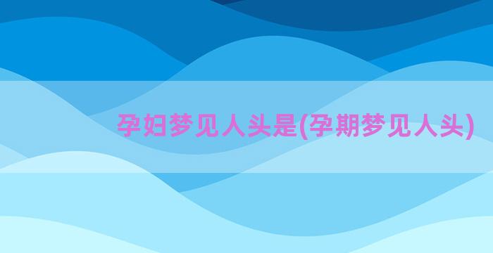 孕妇梦见人头是(孕期梦见人头)