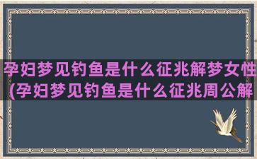 孕妇梦见钓鱼是什么征兆解梦女性(孕妇梦见钓鱼是什么征兆周公解梦)