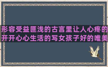 形容受益匪浅的古言里让人心疼的开开心心生活的写女孩子好的唯美窗边的小豆豆句子赏析(形容自己受益匪浅的成语)