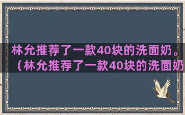 林允推荐了一款40块的洗面奶。（林允推荐了一款40块的洗面奶是什么）