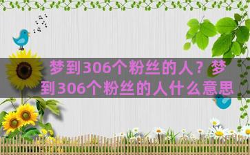 梦到306个粉丝的人？梦到306个粉丝的人什么意思