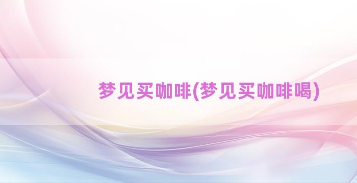 梦见买咖啡(梦见买咖啡喝)