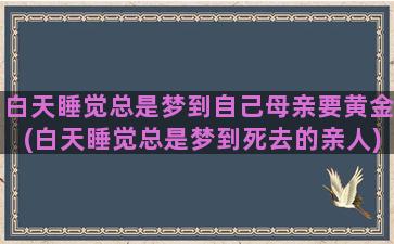 白天睡觉总是梦到自己母亲要黄金(白天睡觉总是梦到死去的亲人)